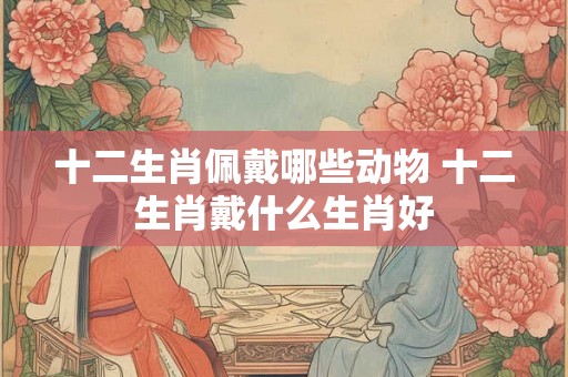 十二生肖佩戴哪些动物 十二生肖戴什么生肖好