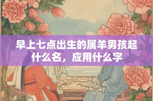 早上七点出生的属羊男孩起什么名，应用什么字