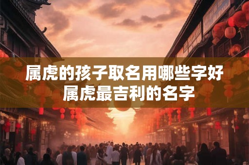 属虎的孩子取名用哪些字好 属虎最吉利的名字 属虎的孩子取名用哪些字好 属虎最吉利的名字