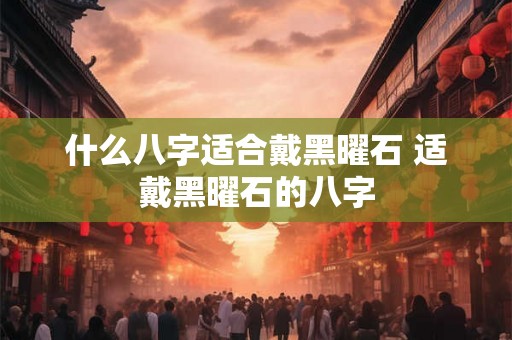 什么八字适合戴黑曜石 适戴黑曜石的八字 什么八字适合戴黑曜石 适戴黑曜石的八字