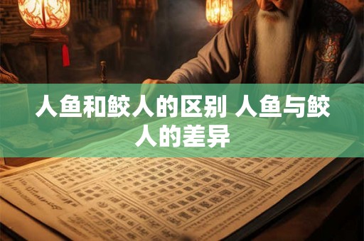 人鱼和鲛人的区别 人鱼与鲛人的差异 人鱼和鲛人的区别 人鱼与鲛人的差异