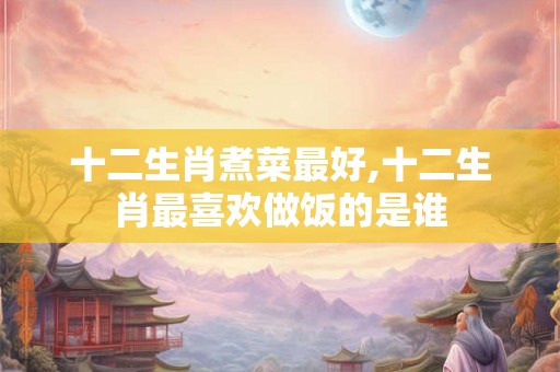 十二生肖煮菜最好,十二生肖最喜欢做饭的是谁