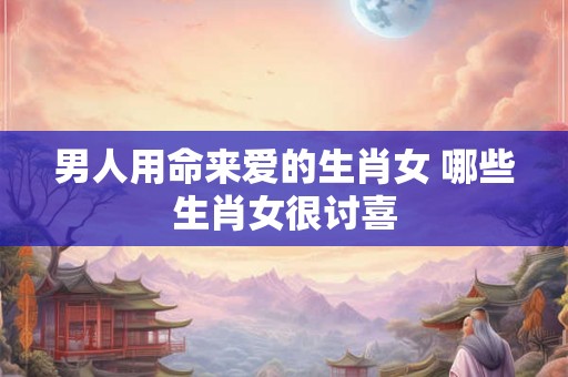 男人用命来爱的生肖女 哪些生肖女很讨喜