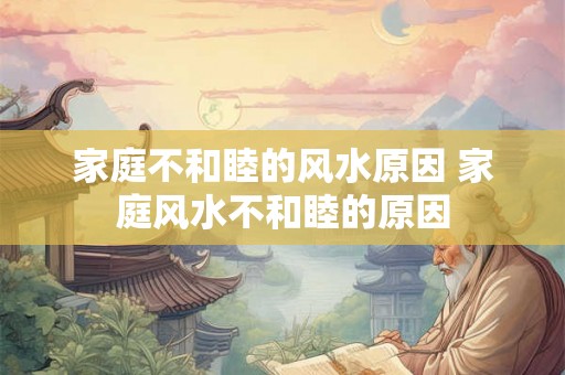 家庭不和睦的风水原因 家庭风水不和睦的原因