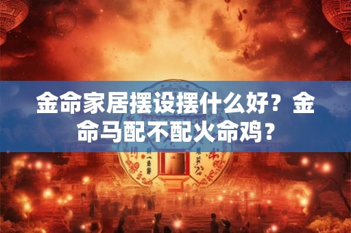 金命家居摆设摆什么好?金命马配不配火命鸡? 金命家居摆设摆什么好?金命马配不配火命鸡?