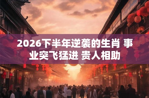 2026下半年逆袭的生肖 事业突飞猛进 贵人相助