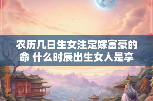 农历几日生女注定嫁富豪的命 什么时辰出生女人是享福命
