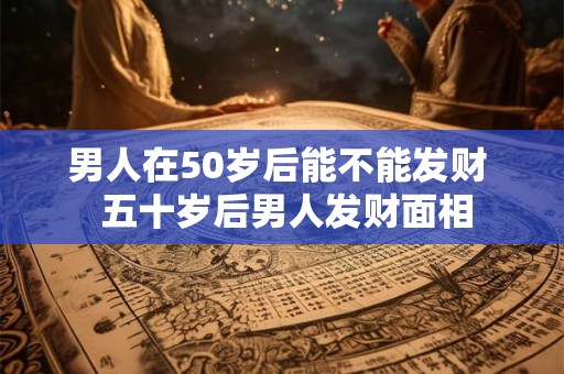 男人在50岁后能不能发财  五十岁后男人发财面相