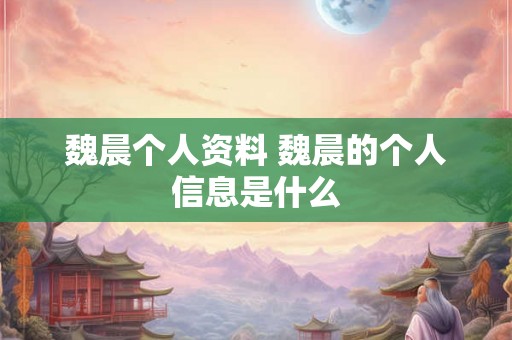 魏晨个人资料 魏晨的个人信息是什么