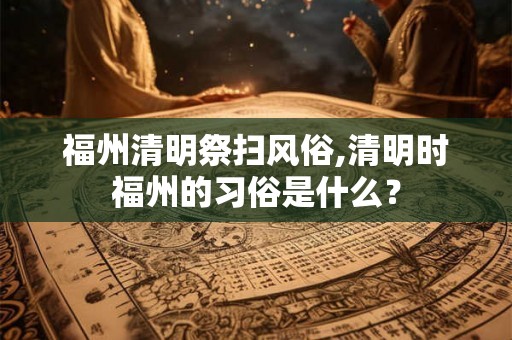 福州清明祭扫风俗,清明时福州的习俗是什么？