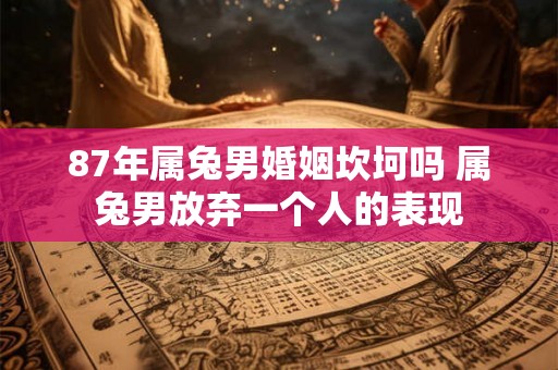 87年属兔男婚姻坎坷吗 属兔男放弃一个人的表现