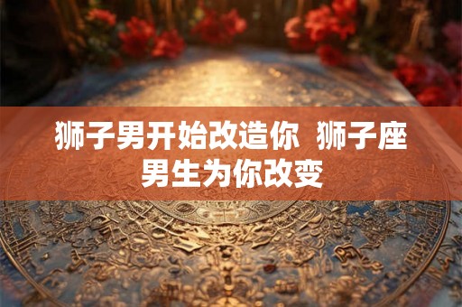 狮子男开始改造你  狮子座男生为你改变