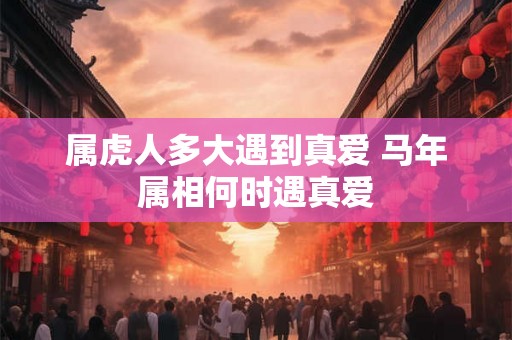 属虎人多大遇到真爱 马年属相何时遇真爱 属虎人多大遇到真爱 马年属相何时遇真爱