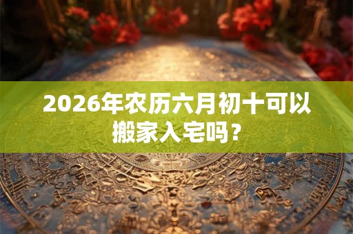 2026年农历六月初十可以搬家入宅吗? 2026年农历六月初十可以搬家入宅吗?