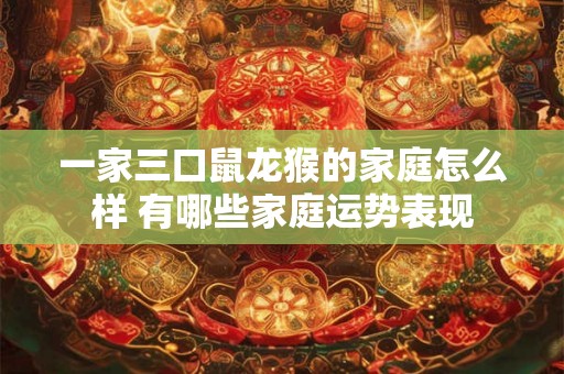 一家三口鼠龙猴的家庭怎么样 有哪些家庭运势表现 一家三口鼠龙猴的家庭怎么样 有哪些家庭运势表现