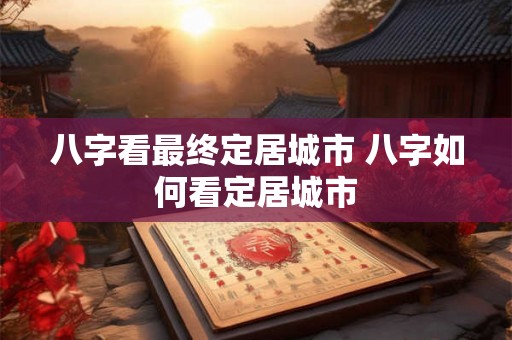 八字看最终定居城市 八字如何看定居城市 八字看最终定居城市 八字如何看定居城市