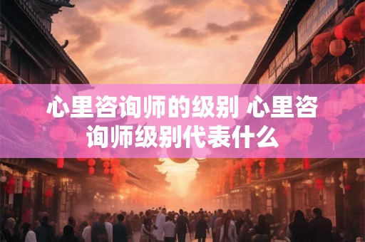 心里咨询师的级别 心里咨询师级别代表什么