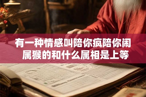 有一种情感叫陪你疯陪你闹 属猴的和什么属相是上等婚姻 有一种情感叫陪你疯陪你闹 属猴的和什么属相是上等婚姻