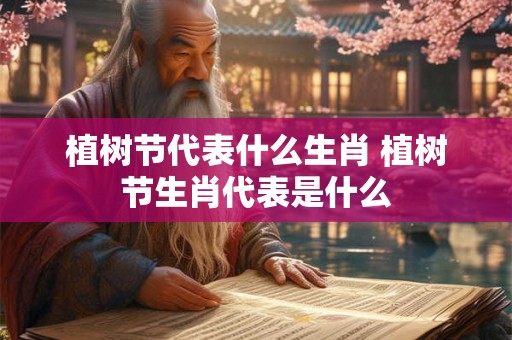 植树节代表什么生肖 植树节生肖代表是什么