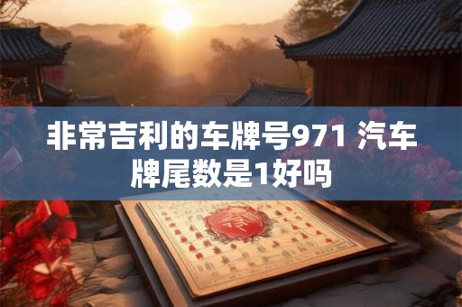 非常吉利的车牌号971 汽车牌尾数是1好吗 非常吉利的车牌号971 汽车牌尾数是1好吗