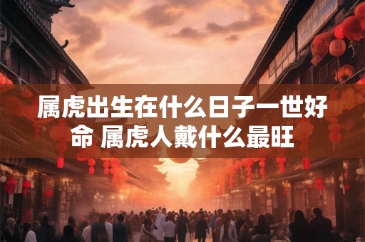 属虎出生在什么日子一世好命 属虎人戴什么最旺