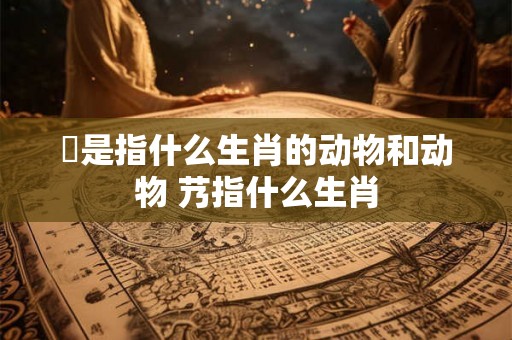 殢是指什么生肖的动物和动物 艿指什么生肖