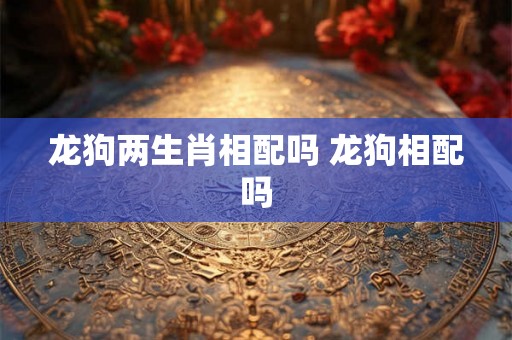 龙狗两生肖相配吗 龙狗相配吗