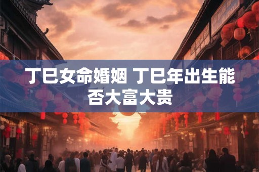 丁巳女命婚姻 丁巳年出生能否大富大贵 丁巳女命婚姻 丁巳年出生能否大富大贵