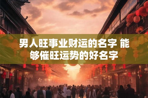 男人旺事业财运的名字 能够催旺运势的好名字