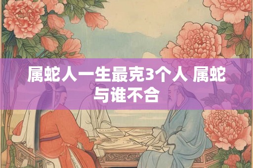 属蛇人一生最克3个人 属蛇与谁不合