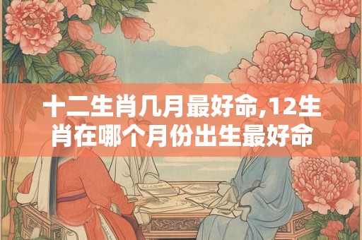 十二生肖几月最好命,12生肖在哪个月份出生最好命 十二生肖几月最好命,12生肖在哪个月份出生最好命