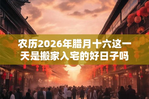 农历2026年腊月十六这一天是搬家入宅的好日子吗