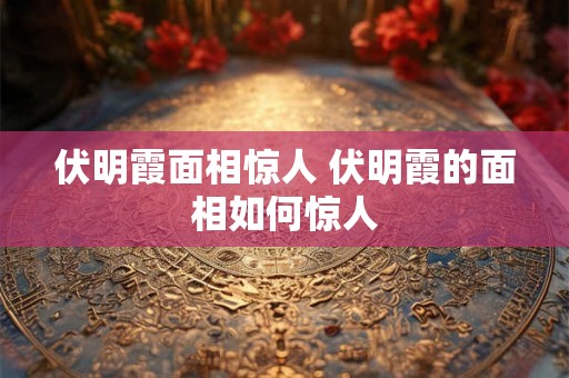 伏明霞面相惊人 伏明霞的面相如何惊人