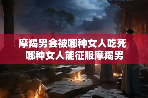 摩羯男会被哪种女人吃死 哪种女人能征服摩羯男