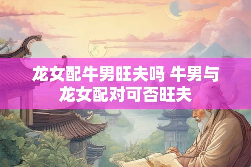 龙女配牛男旺夫吗 牛男与龙女配对可否旺夫
