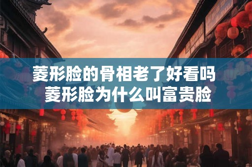 菱形脸的骨相老了好看吗  菱形脸为什么叫富贵脸