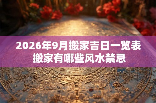 2026年9月搬家吉日一览表 搬家有哪些风水禁忌 2026年9月搬家吉日一览表 搬家有哪些风水禁忌