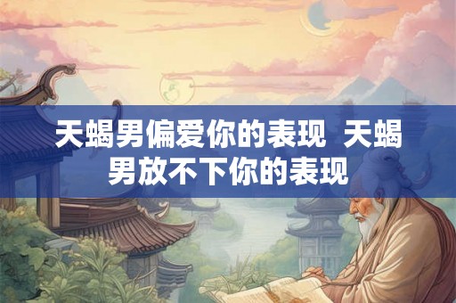 天蝎男偏爱你的表现 天蝎男放不下你的表现 天蝎男偏爱你的表现 天蝎男放不下你的表现