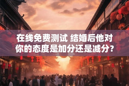 在线免费测试 结婚后他对你的态度是加分还是减分? 在线免费测试 结婚后他对你的态度是加分还是减分?