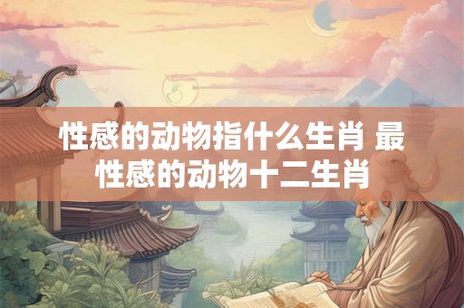 性感的动物指什么生肖 最性感的动物十二生肖