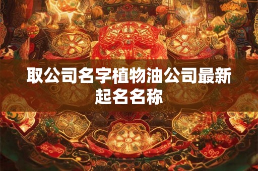 取公司名字植物油公司最新起名名称