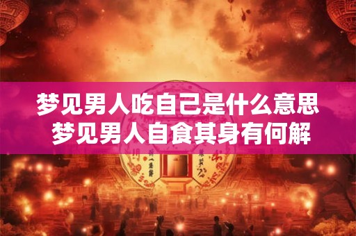 梦见男人吃自己是什么意思 梦见男人自食其身有何解
