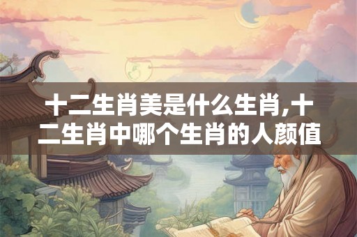 十二生肖美是什么生肖,十二生肖中哪个生肖的人颜值最高？