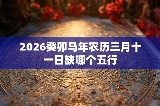 2026癸卯马年农历三月十一日缺哪个五行 2026癸卯马年农历三月十一日缺哪个五行