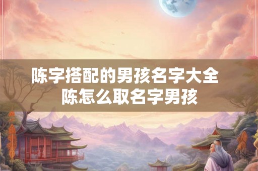 陈字搭配的男孩名字大全  陈怎么取名字男孩