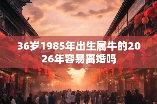 36岁1985年出生属牛的2026年容易离婚吗 36岁1985年出生属牛的2026年容易离婚吗