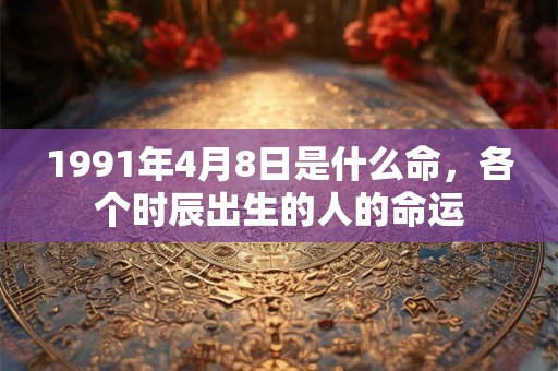 1991年4月8日是什么命,各个时辰出生的人的命运 1991年4月8日是什么命,各个时辰出生的人的命运