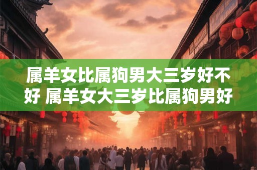属羊女比属狗男大三岁好不好 属羊女大三岁比属狗男好吗 属羊女比属狗男大三岁好不好 属羊女大三岁比属狗男好吗