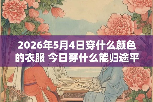 2026年5月4日穿什么颜色的衣服 今日穿什么能归途平安 2026年5月4日穿什么颜色的衣服 今日穿什么能归途平安