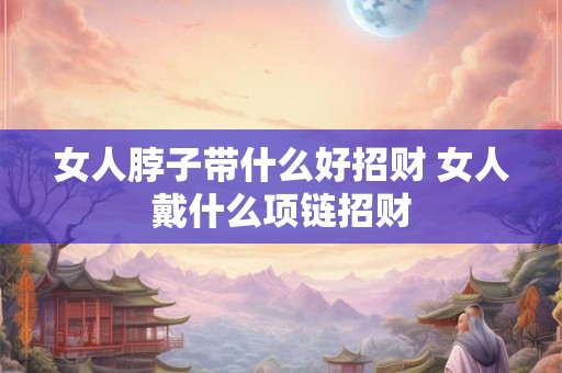 女人脖子带什么好招财 女人戴什么项链招财